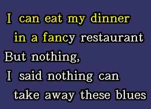 I can eat my dinner
in a fancy restaurant

But nothing,

I said nothing can

take away these blues