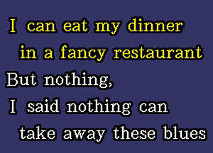 I can eat my dinner
in a fancy restaurant

But nothing,

I said nothing can

take away these blues