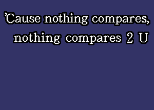 ,Cause nothing compares,

nothing compares 2 U