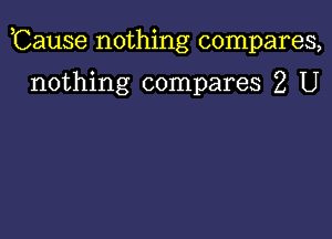 ,Cause nothing compares,

nothing compares 2 U