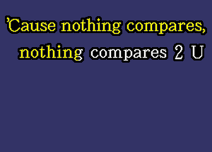 ,Cause nothing compares,

nothing compares 2 U