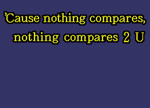 ,Cause nothing compares,

nothing compares 2 U