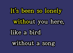 Ites been so lonely

without you here,
like a bird

without a song