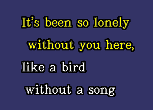 Ites been so lonely

without you here,
like a bird

without a song