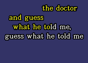 the doctor

and guess
What he told me,

guess what he told me