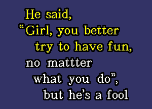 He said,
aGirl, you better
try to have fun,

n0 mattter
what you dot
but he,s a fool