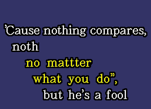 ,Cause nothing compares,
noth

n0 mattter
what you dot
but he,s a fool