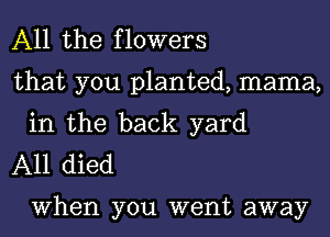 All the flowers

that you planted, mama,
in the back yard

A11 died

When you went away