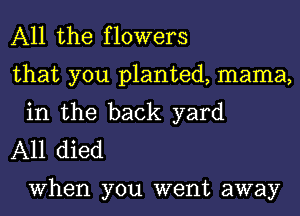 All the flowers

that you planted, mama,
in the back yard

A11 died

When you went away