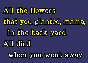 All the flowers

that you planted, mama,
in the back yard

A11 died

When you went away