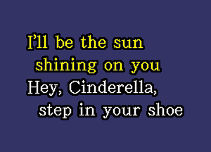 F11 be the sun
shining on you

Hey, Cinderella,
step in your shoe