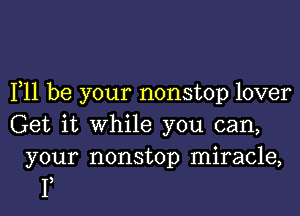 F11 be your nonstop lover

Get it while you can,

your nonstop miracle,
I)