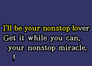 F11 be your nonstop lover

Get it while you can,

your nonstop miracle,
I