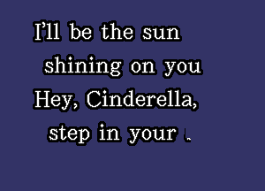 F11 be the sun

shining on you

Hey, Cinderella,
step in your -