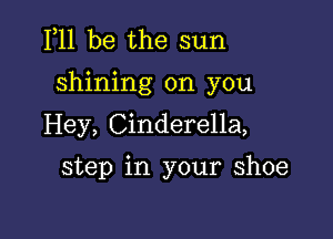 F11 be the sun

shining on you

Hey, Cinderella,
step in your shoe