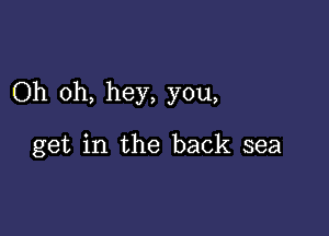 Oh oh, hey, you,

get in the back sea