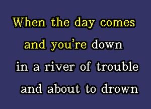 When the day comes
and you,re down
in a river of trouble

and about to drown