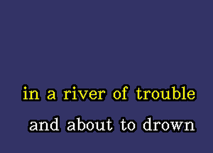 in a river of trouble

and about to drown