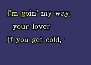 Fm goin my way,

your lover

If you get cold, '