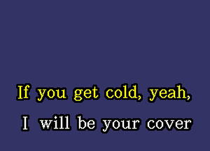 If you get cold, yeah,

I will be your cover
