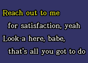 Reach out to me

for satisfaction, yeah

Look-a here, babe,

thaifs all you got to do