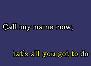 Call my name now,

hafs all you got to do