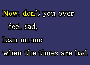 Now, don t you ever

feel sad,
lean on me

When the times are bad