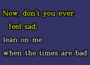 Now, don t you ever

feel sad,
lean on me

When the times are bad