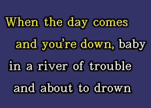 When the day comes
and yodre down, baby
in a river of trouble

and about to drown