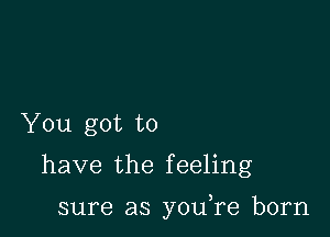 You got to

have the f eeling

sure as you re born