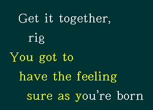 Get it together,
rig
You got to

have the f eeling

sure as you re born