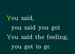 You said,

you said you got

You said the feeling,

you got to g6