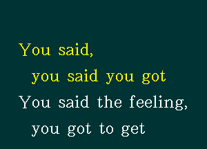 You said,

you said you got

You said the feeling,

you got to get