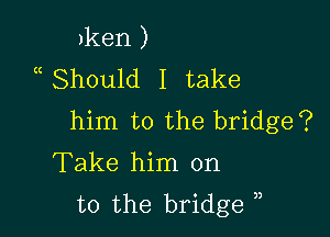 )ken )
uShould I take

him to the bridge?
Take him on
to the bridge )