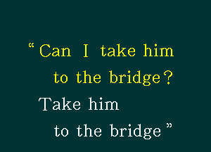 ((Can I take him

to the bridge?
Take him
to the bridge ),