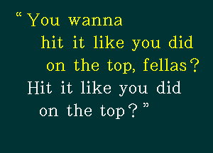 You wanna
hit it like you did
on the top, fellas?

Hit it like you did
on the top?