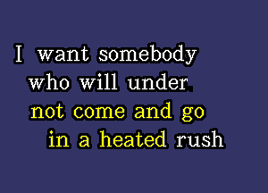 I want somebody
who will under

not come and go
in a heated rush