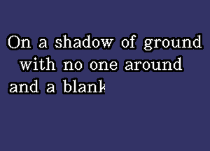 On a shadow of ground
With no one around

and a blank