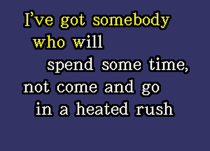 Fve got somebody
who Will
spend some time,

not come and go
in a heated rush