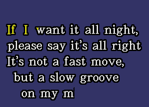 If I want it all night,
please say ifs all right
lt,s not a fast move,
but a slow groove
on my m