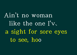 Airft no woman
like the one Fm

a sight for sore eyes
to see, hoo