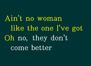 Airft no woman
like the one Fve got

Oh no, they d0n t
come better