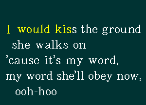 I would kiss the ground
she walks on

bause its my word,
my word she,11 obey now,
ooh-hoo