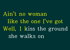 Airft no woman
like the one Fve got

Well, I kiss the ground
she walks on