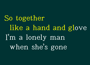 So together
like a hand and glove

Fm a lonely man
When she,s gone