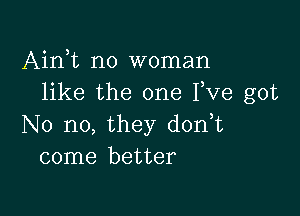 Airft no woman
like the one Fve got

No no, they d0n t
come better