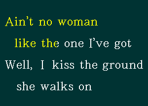 Ain,t no woman

like the one Fve got

Well, I kiss the ground

she walks on