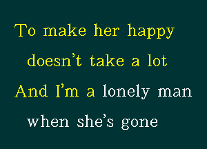 To make her happy

doeanL take a lot

And Fm a lonely man

When shefs gone