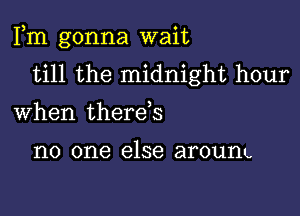 Fm gonna wait
till the midnight hour

When therds

no one else aroum