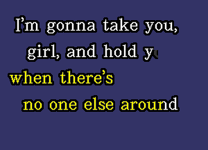 Fm gonna take you,

girl, and hold y
When therds

no one else around